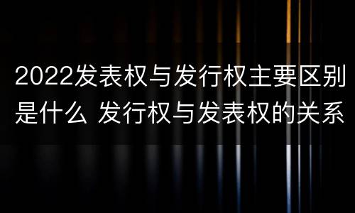 2022发表权与发行权主要区别是什么 发行权与发表权的关系