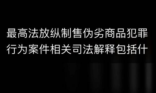 最高法放纵制售伪劣商品犯罪行为案件相关司法解释包括什么主要规定