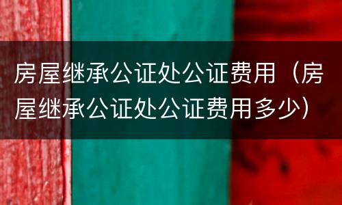 房屋继承公证处公证费用（房屋继承公证处公证费用多少）