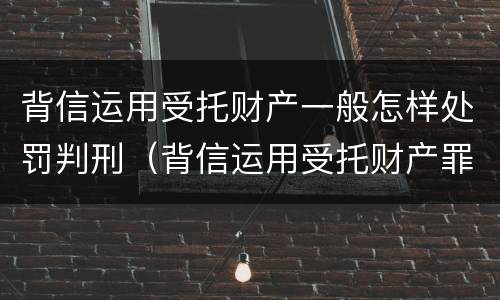 背信运用受托财产一般怎样处罚判刑（背信运用受托财产罪立案追诉标准）