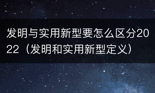 发明与实用新型要怎么区分2022（发明和实用新型定义）