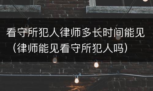 看守所犯人律师多长时间能见（律师能见看守所犯人吗）