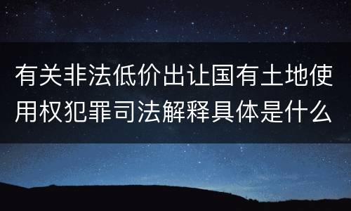 有关非法低价出让国有土地使用权犯罪司法解释具体是什么重要内容
