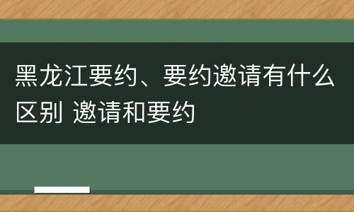 黑龙江要约、要约邀请有什么区别 邀请和要约