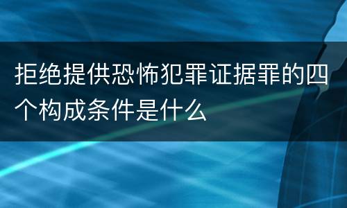 拒绝提供恐怖犯罪证据罪的四个构成条件是什么