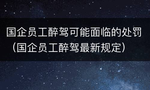 国企员工醉驾可能面临的处罚（国企员工醉驾最新规定）