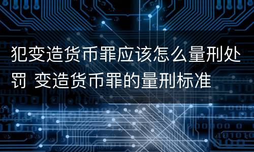 犯变造货币罪应该怎么量刑处罚 变造货币罪的量刑标准