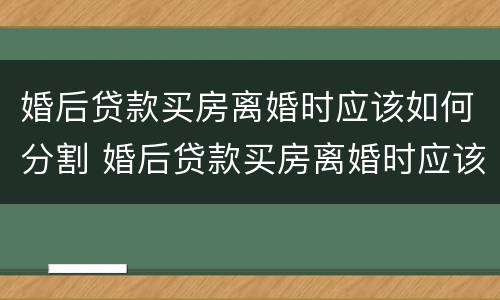 婚后贷款买房离婚时应该如何分割 婚后贷款买房离婚时应该如何分割房产