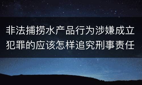 非法捕捞水产品行为涉嫌成立犯罪的应该怎样追究刑事责任