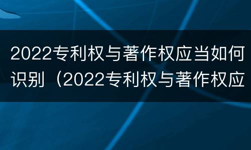 2022专利权与著作权应当如何识别（2022专利权与著作权应当如何识别出来）