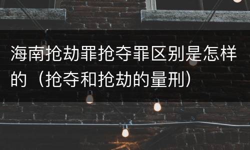 海南抢劫罪抢夺罪区别是怎样的（抢夺和抢劫的量刑）