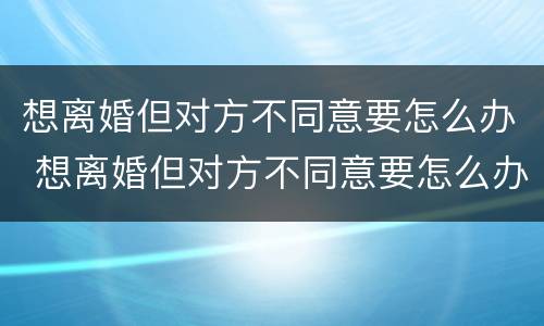 想离婚但对方不同意要怎么办 想离婚但对方不同意要怎么办理