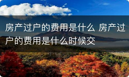房产过户的费用是什么 房产过户的费用是什么时候交