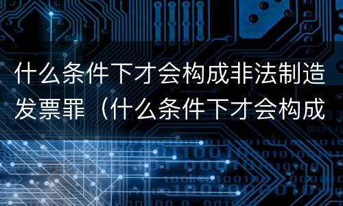 什么条件下才会构成非法制造发票罪（什么条件下才会构成非法制造发票罪呢）