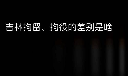 吉林拘留、拘役的差别是啥
