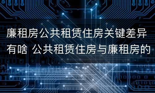 廉租房公共租赁住房关键差异有啥 公共租赁住房与廉租房的区别