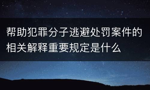 帮助犯罪分子逃避处罚案件的相关解释重要规定是什么