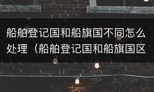 船舶登记国和船旗国不同怎么处理（船舶登记国和船旗国区别）