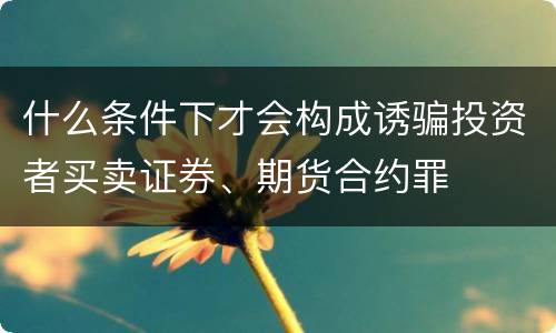 什么条件下才会构成诱骗投资者买卖证券、期货合约罪