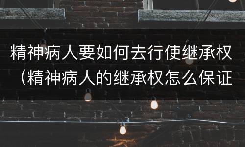 精神病人要如何去行使继承权（精神病人的继承权怎么保证）