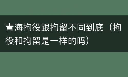 青海拘役跟拘留不同到底（拘役和拘留是一样的吗）