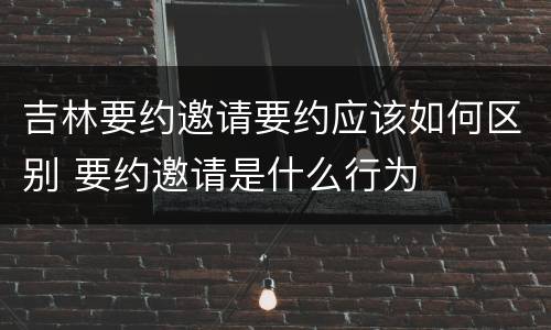 吉林要约邀请要约应该如何区别 要约邀请是什么行为