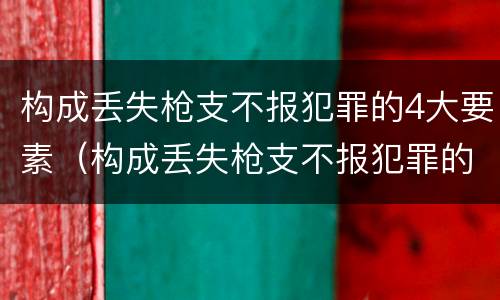 构成丢失枪支不报犯罪的4大要素（构成丢失枪支不报犯罪的4大要素是什么）