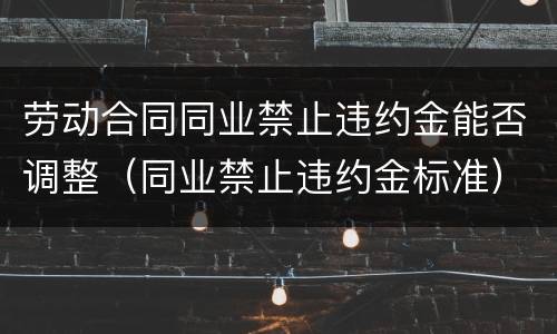 劳动合同同业禁止违约金能否调整（同业禁止违约金标准）