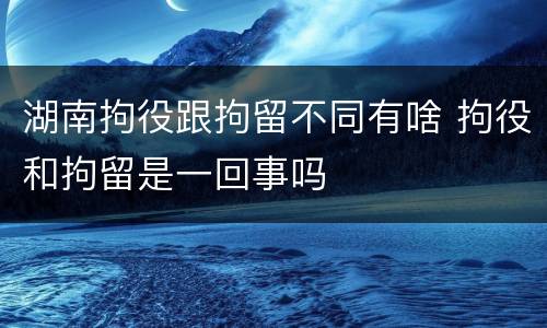 湖南拘役跟拘留不同有啥 拘役和拘留是一回事吗