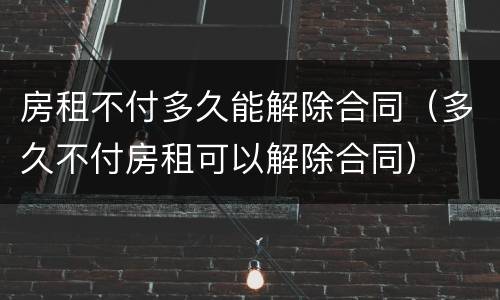 房租不付多久能解除合同（多久不付房租可以解除合同）