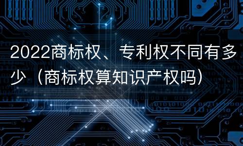 2022商标权、专利权不同有多少（商标权算知识产权吗）