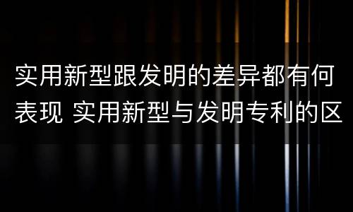 实用新型跟发明的差异都有何表现 实用新型与发明专利的区别有哪些
