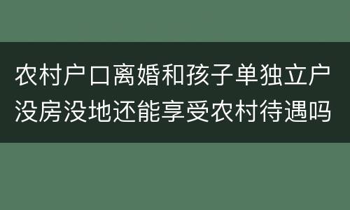 农村户口离婚和孩子单独立户没房没地还能享受农村待遇吗