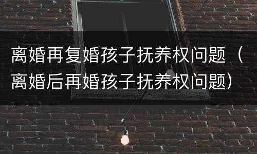 离婚再复婚孩子抚养权问题（离婚后再婚孩子抚养权问题）