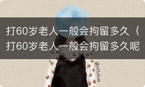 打60岁老人一般会拘留多久（打60岁老人一般会拘留多久呢）