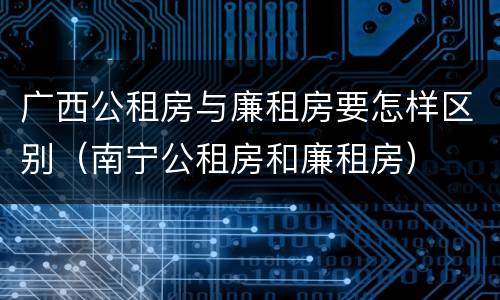 广西公租房与廉租房要怎样区别（南宁公租房和廉租房）