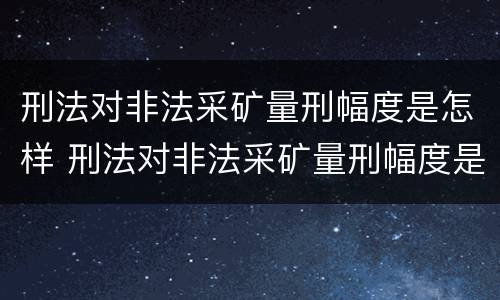 刑法对非法采矿量刑幅度是怎样 刑法对非法采矿量刑幅度是怎样规定的
