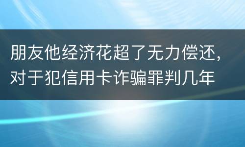 朋友他经济花超了无力偿还，对于犯信用卡诈骗罪判几年