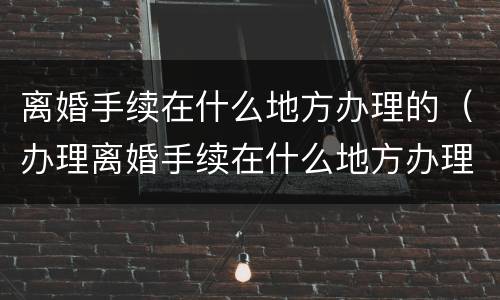 离婚手续在什么地方办理的（办理离婚手续在什么地方办理）