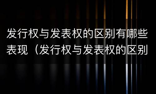 发行权与发表权的区别有哪些表现（发行权与发表权的区别有哪些表现形式）