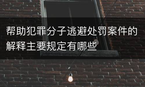 帮助犯罪分子逃避处罚案件的解释主要规定有哪些
