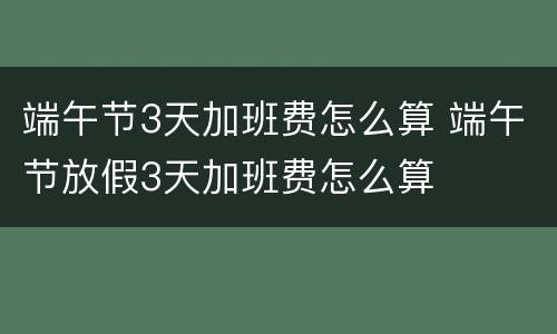 端午节3天加班费怎么算 端午节放假3天加班费怎么算