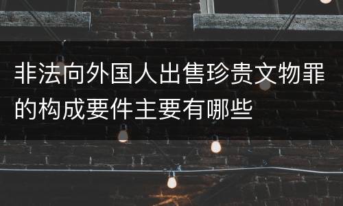 非法向外国人出售珍贵文物罪的构成要件主要有哪些