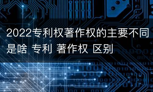 2022专利权著作权的主要不同是啥 专利 著作权 区别