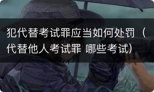 犯代替考试罪应当如何处罚（代替他人考试罪 哪些考试）