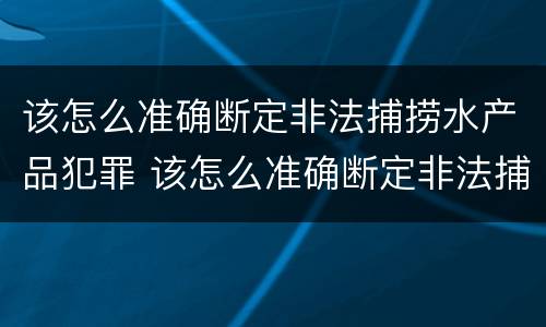 该怎么准确断定非法捕捞水产品犯罪 该怎么准确断定非法捕捞水产品犯罪行为