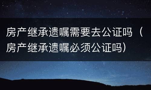 房产继承遗嘱需要去公证吗（房产继承遗嘱必须公证吗）