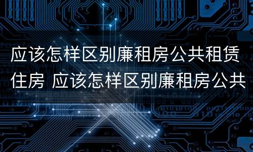 应该怎样区别廉租房公共租赁住房 应该怎样区别廉租房公共租赁住房和住宅