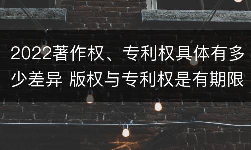 2022著作权、专利权具体有多少差异 版权与专利权是有期限的