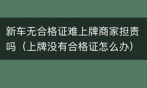 新车无合格证难上牌商家担责吗（上牌没有合格证怎么办）
